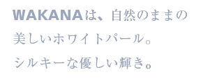 WAKANAは、自然のままの美しいホワイトパール。シルキーな優しい輝き